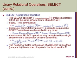Unary Relational Operations: SELECT
(contd.)


SELECT Operation Properties










The SELECT operation  <selection condition>(R) produces a relation
S that has the same schema (same attributes) as R
SELECT  is commutative:
 
<condition1>( < condition2> (R)) =  <condition2> ( < condition1> (R))
Because of commutativity property, a cascade (sequence) of
SELECT operations may be applied in any order:
 <cond1>(<cond2> (<cond3> (R)) = <cond2> (<cond3> (<cond1> ( R)))
A cascade of SELECT operations may be replaced by a single
selection with a conjunction of all the conditions:
 <cond1>(< cond2> (<cond3>(R)) =  <cond1> AND < cond2> AND <
cond3>(R)))
The number of tuples in the result of a SELECT is less than
(or equal to) the number of tuples in the input relation R

Copyright © 2007 Ramez Elmasri and Shamkant B. Navathe

Slide 6- 10

 