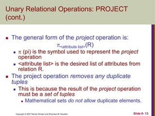 Unary Relational Operations: PROJECT
(cont.)


The general form of the project operation is:
<attribute list>(R)






 (pi) is the symbol used to represent the project
operation
<attribute list> is the desired list of attributes from
relation R.

The project operation removes any duplicate
tuples


This is because the result of the project operation
must be a set of tuples


Mathematical sets do not allow duplicate elements.

Copyright © 2007 Ramez Elmasri and Shamkant B. Navathe

Slide 6- 13

 
