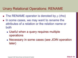 Unary Relational Operations: RENAME



The RENAME operator is denoted by  (rho)
In some cases, we may want to rename the
attributes of a relation or the relation name or
both
 Useful when a query requires multiple
operations
 Necessary in some cases (see JOIN operation
later)

Copyright © 2007 Ramez Elmasri and Shamkant B. Navathe

Slide 6- 18

 