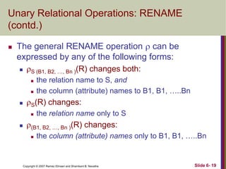 Unary Relational Operations: RENAME
(contd.)


The general RENAME operation  can be
expressed by any of the following forms:


S (B1, B2, …, Bn )(R) changes both:





S(R) changes:




the relation name to S, and
the column (attribute) names to B1, B1, …..Bn
the relation name only to S

(B1, B2, …, Bn )(R) changes:


the column (attribute) names only to B1, B1, …..Bn

Copyright © 2007 Ramez Elmasri and Shamkant B. Navathe

Slide 6- 19

 