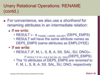 Unary Relational Operations: RENAME
(contd.)


For convenience, we also use a shorthand for
renaming attributes in an intermediate relation:


If we write:
• RESULT   FNAME, LNAME, SALARY (DEP5_EMPS)
• RESULT will have the same attribute names as
DEP5_EMPS (same attributes as EMPLOYEE)

• If we write:
• RESULT (F, M, L, S, B, A, SX, SAL, SU, DNO)
 RESULT (F.M.L.S.B,A,SX,SAL,SU, DNO)(DEP5_EMPS)
• The 10 attributes of DEP5_EMPS are renamed to
F, M, L, S, B, A, SX, SAL, SU, DNO, respectively
Copyright © 2007 Ramez Elmasri and Shamkant B. Navathe

Slide 6- 20

 
