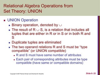 Relational Algebra Operations from
Set Theory: UNION


UNION Operation






Binary operation, denoted by 
The result of R  S, is a relation that includes all
tuples that are either in R or in S or in both R and
S
Duplicate tuples are eliminated
The two operand relations R and S must be ―type
compatible‖ (or UNION compatible)



R and S must have same number of attributes
Each pair of corresponding attributes must be type
compatible (have same or compatible domains)

Copyright © 2007 Ramez Elmasri and Shamkant B. Navathe

Slide 6- 22

 