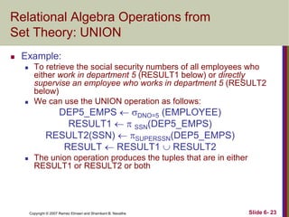 Relational Algebra Operations from
Set Theory: UNION


Example:




To retrieve the social security numbers of all employees who
either work in department 5 (RESULT1 below) or directly
supervise an employee who works in department 5 (RESULT2
below)
We can use the UNION operation as follows:

DEP5_EMPS  DNO=5 (EMPLOYEE)
RESULT1   SSN(DEP5_EMPS)
RESULT2(SSN)  SUPERSSN(DEP5_EMPS)
RESULT  RESULT1  RESULT2



The union operation produces the tuples that are in either
RESULT1 or RESULT2 or both

Copyright © 2007 Ramez Elmasri and Shamkant B. Navathe

Slide 6- 23

 