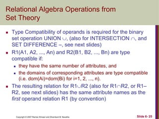 Relational Algebra Operations from
Set Theory




Type Compatibility of operands is required for the binary
set operation UNION , (also for INTERSECTION , and
SET DIFFERENCE –, see next slides)
R1(A1, A2, ..., An) and R2(B1, B2, ..., Bn) are type
compatible if:





they have the same number of attributes, and
the domains of corresponding attributes are type compatible
(i.e. dom(Ai)=dom(Bi) for i=1, 2, ..., n).

The resulting relation for R1R2 (also for R1R2, or R1–
R2, see next slides) has the same attribute names as the
first operand relation R1 (by convention)

Copyright © 2007 Ramez Elmasri and Shamkant B. Navathe

Slide 6- 25

 