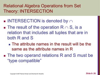 Relational Algebra Operations from Set
Theory: INTERSECTION




INTERSECTION is denoted by 
The result of the operation R  S, is a
relation that includes all tuples that are in
both R and S




The attribute names in the result will be the
same as the attribute names in R

The two operand relations R and S must be
―type compatible‖
Copyright © 2007 Ramez Elmasri and Shamkant B. Navathe

Slide 6- 26

 