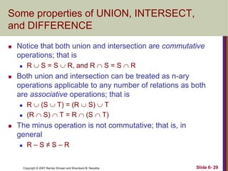 Some properties of UNION, INTERSECT,
and DIFFERENCE


Notice that both union and intersection are commutative
operations; that is




Both union and intersection can be treated as n-ary
operations applicable to any number of relations as both
are associative operations; that is





R  S = S  R, and R  S = S  R

R  (S  T) = (R  S)  T
(R  S)  T = R  (S  T)

The minus operation is not commutative; that is, in
general


R–S≠S–R

Copyright © 2007 Ramez Elmasri and Shamkant B. Navathe

Slide 6- 29

 
