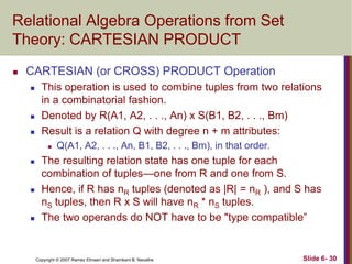 Relational Algebra Operations from Set
Theory: CARTESIAN PRODUCT


CARTESIAN (or CROSS) PRODUCT Operation





This operation is used to combine tuples from two relations
in a combinatorial fashion.
Denoted by R(A1, A2, . . ., An) x S(B1, B2, . . ., Bm)
Result is a relation Q with degree n + m attributes:








Q(A1, A2, . . ., An, B1, B2, . . ., Bm), in that order.

The resulting relation state has one tuple for each
combination of tuples—one from R and one from S.
Hence, if R has nR tuples (denoted as |R| = nR ), and S has
nS tuples, then R x S will have nR * nS tuples.
The two operands do NOT have to be "type compatible‖

Copyright © 2007 Ramez Elmasri and Shamkant B. Navathe

Slide 6- 30

 