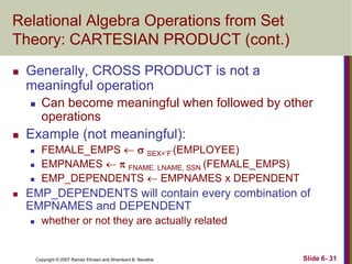Relational Algebra Operations from Set
Theory: CARTESIAN PRODUCT (cont.)


Generally, CROSS PRODUCT is not a
meaningful operation




Example (not meaningful):






Can become meaningful when followed by other
operations
FEMALE_EMPS   SEX=‘F‘(EMPLOYEE)
EMPNAMES   FNAME, LNAME, SSN (FEMALE_EMPS)
EMP_DEPENDENTS  EMPNAMES x DEPENDENT

EMP_DEPENDENTS will contain every combination of
EMPNAMES and DEPENDENT


whether or not they are actually related

Copyright © 2007 Ramez Elmasri and Shamkant B. Navathe

Slide 6- 31

 