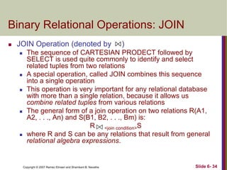 Binary Relational Operations: JOIN


JOIN Operation (denoted by










)

The sequence of CARTESIAN PRODECT followed by
SELECT is used quite commonly to identify and select
related tuples from two relations
A special operation, called JOIN combines this sequence
into a single operation
This operation is very important for any relational database
with more than a single relation, because it allows us
combine related tuples from various relations
The general form of a join operation on two relations R(A1,
A2, . . ., An) and S(B1, B2, . . ., Bm) is:
R <join condition>S
where R and S can be any relations that result from general
relational algebra expressions.

Copyright © 2007 Ramez Elmasri and Shamkant B. Navathe

Slide 6- 34

 