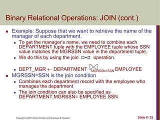 Binary Relational Operations: JOIN (cont.)


Example: Suppose that we want to retrieve the name of the
manager of each department.



To get the manager‘s name, we need to combine each
DEPARTMENT tuple with the EMPLOYEE tuple whose SSN
value matches the MGRSSN value in the department tuple.
We do this by using the join
operation.



DEPT_MGR  DEPARTMENT





MGRSSN=SSN

EMPLOYEE

MGRSSN=SSN is the join condition




Combines each department record with the employee who
manages the department
The join condition can also be specified as
DEPARTMENT.MGRSSN= EMPLOYEE.SSN

Copyright © 2007 Ramez Elmasri and Shamkant B. Navathe

Slide 6- 35

 