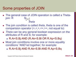 Some properties of JOIN








The general case of JOIN operation is called a Thetajoin: R
S
theta
The join condition is called theta, theta is one of the
comparision operator (=,<,>,<=,>=, not equal to)
Theta can be any general boolean expression on the
attributes of R and S; for example:
 R.Ai<S.Bj AND (R.Ak=S.Bl OR R.Ap<S.Bq)
Most join conditions involve one or more equality
conditions ―AND‖ed together; for example:
 R.Ai=S.Bj AND R.Ak=S.Bl AND R.Ap=S.Bq
Copyright © 2007 Ramez Elmasri and Shamkant B. Navathe

Slide 6- 38

 