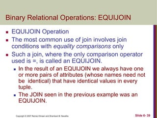 Binary Relational Operations: EQUIJOIN





EQUIJOIN Operation
The most common use of join involves join
conditions with equality comparisons only
Such a join, where the only comparison operator
used is =, is called an EQUIJOIN.




In the result of an EQUIJOIN we always have one
or more pairs of attributes (whose names need not
be identical) that have identical values in every
tuple.
The JOIN seen in the previous example was an
EQUIJOIN.
Copyright © 2007 Ramez Elmasri and Shamkant B. Navathe

Slide 6- 39

 