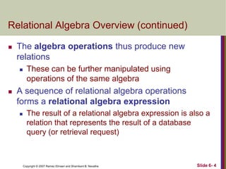 Relational Algebra Overview (continued)


The algebra operations thus produce new
relations




These can be further manipulated using
operations of the same algebra

A sequence of relational algebra operations
forms a relational algebra expression


The result of a relational algebra expression is also a
relation that represents the result of a database
query (or retrieval request)

Copyright © 2007 Ramez Elmasri and Shamkant B. Navathe

Slide 6- 4

 