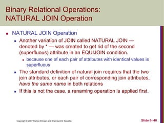 Binary Relational Operations:
NATURAL JOIN Operation


NATURAL JOIN Operation


Another variation of JOIN called NATURAL JOIN —
denoted by * — was created to get rid of the second
(superfluous) attribute in an EQUIJOIN condition.






because one of each pair of attributes with identical values is
superfluous

The standard definition of natural join requires that the two
join attributes, or each pair of corresponding join attributes,
have the same name in both relations
If this is not the case, a renaming operation is applied first.

Copyright © 2007 Ramez Elmasri and Shamkant B. Navathe

Slide 6- 40

 