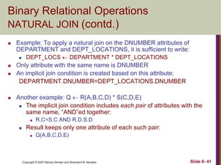Binary Relational Operations
NATURAL JOIN (contd.)


Example: To apply a natural join on the DNUMBER attributes of
DEPARTMENT and DEPT_LOCATIONS, it is sufficient to write:







DEPT_LOCS  DEPARTMENT * DEPT_LOCATIONS

Only attribute with the same name is DNUMBER
An implicit join condition is created based on this attribute:
DEPARTMENT.DNUMBER=DEPT_LOCATIONS.DNUMBER
Another example: Q  R(A,B,C,D) * S(C,D,E)
 The implicit join condition includes each pair of attributes with the
same name, ―AND‖ed together:




R.C=S.C AND R.D.S.D

Result keeps only one attribute of each such pair:


Q(A,B,C,D,E)

Copyright © 2007 Ramez Elmasri and Shamkant B. Navathe

Slide 6- 41

 