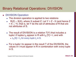 Binary Relational Operations: DIVISION


DIVISION Operation





The division operation is applied to two relations
R(Z)  S(X), where X subset Z. Let Y = Z - X (and hence Z
= X  Y); that is, let Y be the set of attributes of R that are
not attributes of S.

The result of DIVISION is a relation T(Y) that includes a
tuple t if tuples tR appear in R with tR [Y] = t, and with




tR [X] = ts for every tuple ts in S.

For a tuple t to appear in the result T of the DIVISION, the
values in t must appear in R in combination with every tuple
in S.
Copyright © 2007 Ramez Elmasri and Shamkant B. Navathe

Slide 6- 44

 