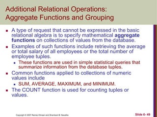 Additional Relational Operations:
Aggregate Functions and Grouping




A type of request that cannot be expressed in the basic
relational algebra is to specify mathematical aggregate
functions on collections of values from the database.
Examples of such functions include retrieving the average
or total salary of all employees or the total number of
employee tuples.




Common functions applied to collections of numeric
values include




These functions are used in simple statistical queries that
summarize information from the database tuples.

SUM, AVERAGE, MAXIMUM, and MINIMUM.

The COUNT function is used for counting tuples or
values.

Copyright © 2007 Ramez Elmasri and Shamkant B. Navathe

Slide 6- 49

 