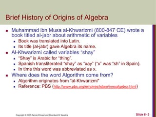 Brief History of Origins of Algebra


Muhammad ibn Musa al-Khwarizmi (800-847 CE) wrote a
book titled al-jabr about arithmetic of variables





Al-Khwarizmi called variables ―shay‖






Book was translated into Latin.
Its title (al-jabr) gave Algebra its name.
―Shay‖ is Arabic for ―thing‖.
Spanish transliterated ―shay‖ as ―xay‖ (―x‖ was ―sh‖ in Spain).
In time this word was abbreviated as x.

Where does the word Algorithm come from?



Algorithm originates from ―al-Khwarizmi"
Reference: PBS (http://www.pbs.org/empires/islam/innoalgebra.html)

Copyright © 2007 Ramez Elmasri and Shamkant B. Navathe

Slide 6- 5

 
