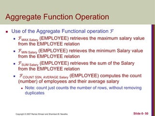 Aggregate Function Operation


Use of the Aggregate Functional operation ℱ








ℱMAX Salary (EMPLOYEE) retrieves the maximum salary value
from the EMPLOYEE relation
ℱMIN Salary (EMPLOYEE) retrieves the minimum Salary value
from the EMPLOYEE relation
ℱSUM Salary (EMPLOYEE) retrieves the sum of the Salary
from the EMPLOYEE relation
ℱCOUNT SSN, AVERAGE Salary (EMPLOYEE) computes the count
(number) of employees and their average salary


Note: count just counts the number of rows, without removing
duplicates

Copyright © 2007 Ramez Elmasri and Shamkant B. Navathe

Slide 6- 50

 