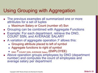 Using Grouping with Aggregation


The previous examples all summarized one or more
attributes for a set of tuples






Grouping can be combined with Aggregate Functions
Example: For each department, retrieve the DNO,
COUNT SSN, and AVERAGE SALARY
A variation of aggregate operation ℱ allows this:






Maximum Salary or Count (number of) Ssn

Grouping attribute placed to left of symbol
Aggregate functions to right of symbol
DNO ℱCOUNT SSN, AVERAGE Salary (EMPLOYEE)

Above operation groups employees by DNO (department
number) and computes the count of employees and
average salary per department

Copyright © 2007 Ramez Elmasri and Shamkant B. Navathe

Slide 6- 51

 