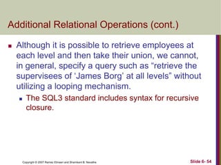 Additional Relational Operations (cont.)


Although it is possible to retrieve employees at
each level and then take their union, we cannot,
in general, specify a query such as ―retrieve the
supervisees of ‗James Borg‘ at all levels‖ without
utilizing a looping mechanism.


The SQL3 standard includes syntax for recursive
closure.

Copyright © 2007 Ramez Elmasri and Shamkant B. Navathe

Slide 6- 54

 
