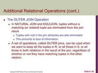 Additional Relational Operations (cont.)


The OUTER JOIN Operation


In NATURAL JOIN and EQUIJOIN, tuples without a
matching (or related) tuple are eliminated from the join
result





Tuples with null in the join attributes are also eliminated
This amounts to loss of information.

A set of operations, called OUTER joins, can be used when
we want to keep all the tuples in R, or all those in S, or all
those in both relations in the result of the join, regardless of
whether or not they have matching tuples in the other
relation.

Copyright © 2007 Ramez Elmasri and Shamkant B. Navathe

Slide 6- 56

 