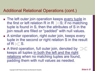 Additional Relational Operations (cont.)






The left outer join operation keeps every tuple in
the first or left relation R in R
S; if no matching
tuple is found in S, then the attributes of S in the
join result are filled or ―padded‖ with null values.
A similar operation, right outer join, keeps every
tuple in the second or right relation S in the result
of R
S.
A third operation, full outer join, denoted by
keeps all tuples in both the left and the right
relations when no matching tuples are found,
padding them with null values as needed.
Copyright © 2007 Ramez Elmasri and Shamkant B. Navathe

Slide 6- 57

 