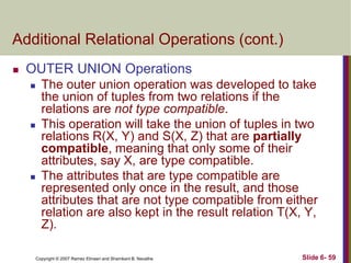 Additional Relational Operations (cont.)


OUTER UNION Operations






The outer union operation was developed to take
the union of tuples from two relations if the
relations are not type compatible.
This operation will take the union of tuples in two
relations R(X, Y) and S(X, Z) that are partially
compatible, meaning that only some of their
attributes, say X, are type compatible.
The attributes that are type compatible are
represented only once in the result, and those
attributes that are not type compatible from either
relation are also kept in the result relation T(X, Y,
Z).
Copyright © 2007 Ramez Elmasri and Shamkant B. Navathe

Slide 6- 59

 