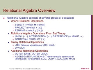 Relational Algebra Overview


Relational Algebra consists of several groups of operations
 Unary Relational Operations






Relational Algebra Operations From Set Theory





UNION (  ), INTERSECTION (  ), DIFFERENCE (or MINUS, – )
CARTESIAN PRODUCT ( x )

Binary Relational Operations





SELECT (symbol:  (sigma))
PROJECT (symbol:  (pi))
RENAME (symbol:  (rho))

JOIN (several variations of JOIN exist)
DIVISION

Additional Relational Operations



OUTER JOINS, OUTER UNION
AGGREGATE FUNCTIONS (These compute summary of
information: for example, SUM, COUNT, AVG, MIN, MAX)

Copyright © 2007 Ramez Elmasri and Shamkant B. Navathe

Slide 6- 6

 