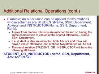 Additional Relational Operations (cont.)


Example: An outer union can be applied to two relations
whose schemas are STUDENT(Name, SSN, Department,
Advisor) and INSTRUCTOR(Name, SSN, Department,
Rank).






Tuples from the two relations are matched based on having the
same combination of values of the shared attributes— Name,
SSN, Department.
If a student is also an instructor, both Advisor and Rank will
have a value; otherwise, one of these two attributes will be null.
The result relation STUDENT_OR_INSTRUCTOR will have the
following attributes:

STUDENT_OR_INSTRUCTOR (Name, SSN, Department,
Advisor, Rank)

Copyright © 2007 Ramez Elmasri and Shamkant B. Navathe

Slide 6- 60

 