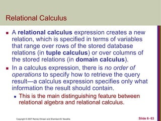 Relational Calculus




A relational calculus expression creates a new
relation, which is specified in terms of variables
that range over rows of the stored database
relations (in tuple calculus) or over columns of
the stored relations (in domain calculus).
In a calculus expression, there is no order of
operations to specify how to retrieve the query
result—a calculus expression specifies only what
information the result should contain.


This is the main distinguishing feature between
relational algebra and relational calculus.
Copyright © 2007 Ramez Elmasri and Shamkant B. Navathe

Slide 6- 63

 