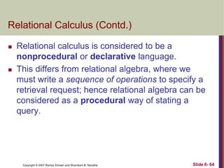 Relational Calculus (Contd.)




Relational calculus is considered to be a
nonprocedural or declarative language.
This differs from relational algebra, where we
must write a sequence of operations to specify a
retrieval request; hence relational algebra can be
considered as a procedural way of stating a
query.

Copyright © 2007 Ramez Elmasri and Shamkant B. Navathe

Slide 6- 64

 
