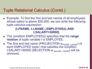 Tuple Relational Calculus (Contd.)






Example: To find the first and last names of all employees
whose salary is above $50,000, we can write the following
tuple calculus expression:
{t.FNAME, t.LNAME | EMPLOYEE(t) AND
t.SALARY>50000}
The condition EMPLOYEE(t) specifies that the range
relation of tuple variable t is EMPLOYEE.
The first and last name (PROJECTION FNAME, LNAME) of
each EMPLOYEE tuple t that satisfies the condition
t.SALARY>50000 (SELECTION  SALARY >50000) will be
retrieved.

Copyright © 2007 Ramez Elmasri and Shamkant B. Navathe

Slide 6- 66

 