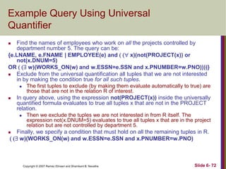 Example Query Using Universal
Quantifier
Find the names of employees who work on all the projects controlled by
department number 5. The query can be:
{e.LNAME, e.FNAME | EMPLOYEE(e) and ( ( x)(not(PROJECT(x)) or
not(x.DNUM=5)
OR ( ( w)(WORKS_ON(w) and w.ESSN=e.SSN and x.PNUMBER=w.PNO))))}

Exclude from the universal quantification all tuples that we are not interested
in by making the condition true for all such tuples.






The first tuples to exclude (by making them evaluate automatically to true) are
those that are not in the relation R of interest.

In query above, using the expression not(PROJECT(x)) inside the universally
quantified formula evaluates to true all tuples x that are not in the PROJECT
relation.


Then we exclude the tuples we are not interested in from R itself. The
expression not(x.DNUM=5) evaluates to true all tuples x that are in the project
relation but are not controlled by department 5.

Finally, we specify a condition that must hold on all the remaining tuples in R.
( ( w)(WORKS_ON(w) and w.ESSN=e.SSN and x.PNUMBER=w.PNO)



Copyright © 2007 Ramez Elmasri and Shamkant B. Navathe

Slide 6- 72

 