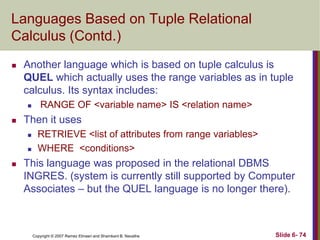 Languages Based on Tuple Relational
Calculus (Contd.)


Another language which is based on tuple calculus is
QUEL which actually uses the range variables as in tuple
calculus. Its syntax includes:




Then it uses





RANGE OF <variable name> IS <relation name>
RETRIEVE <list of attributes from range variables>
WHERE <conditions>

This language was proposed in the relational DBMS
INGRES. (system is currently still supported by Computer
Associates – but the QUEL language is no longer there).

Copyright © 2007 Ramez Elmasri and Shamkant B. Navathe

Slide 6- 74

 