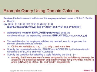Example Query Using Domain Calculus
Retrieve the birthdate and address of the employee whose name is ‗John B. Smith‘.

Query :
{uv | ( q) ( r) ( s) ( t) ( w) ( x) ( y) ( z)
(EMPLOYEE(qrstuvwxyz) and q=’John’ and r=’B’ and s=’Smith’)}


Abbreviated notation EMPLOYEE(qrstuvwxyz) uses the
variables without the separating commas: EMPLOYEE(q,r,s,t,u,v,w,x,y,z)



Ten variables for the employee relation are needed, one to range over the
domain of each attribute in order.

Of the ten variables q, r, s, . . ., z, only u and v are free.
Specify the requested attributes, BDATE and ADDRESS, by the free domain
variables u for BDATE and v for ADDRESS.
Specify the condition for selecting a tuple following the bar ( | )—

namely, that the sequence of values assigned to the variables qrstuvwxyz be
a tuple of the employee relation and that the values for q (FNAME), r (MINIT),
and s (LNAME) be ‗John‘, ‗B‘, and ‗Smith‘, respectively.




Copyright © 2007 Ramez Elmasri and Shamkant B. Navathe

Slide 6- 77

 