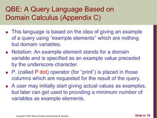 QBE: A Query Language Based on
Domain Calculus (Appendix C)








This language is based on the idea of giving an example
of a query using ―example elements‖ which are nothing
but domain variables.
Notation: An example element stands for a domain
variable and is specified as an example value preceded
by the underscore character.
P. (called P dot) operator (for ―print‖) is placed in those
columns which are requested for the result of the query.
A user may initially start giving actual values as examples,
but later can get used to providing a minimum number of
variables as example elements.

Copyright © 2007 Ramez Elmasri and Shamkant B. Navathe

Slide 6- 78

 