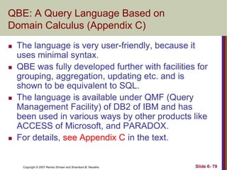 QBE: A Query Language Based on
Domain Calculus (Appendix C)








The language is very user-friendly, because it
uses minimal syntax.
QBE was fully developed further with facilities for
grouping, aggregation, updating etc. and is
shown to be equivalent to SQL.
The language is available under QMF (Query
Management Facility) of DB2 of IBM and has
been used in various ways by other products like
ACCESS of Microsoft, and PARADOX.
For details, see Appendix C in the text.

Copyright © 2007 Ramez Elmasri and Shamkant B. Navathe

Slide 6- 79

 