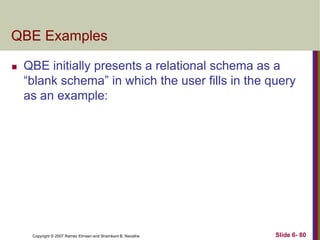 QBE Examples


QBE initially presents a relational schema as a
―blank schema‖ in which the user fills in the query
as an example:

Copyright © 2007 Ramez Elmasri and Shamkant B. Navathe

Slide 6- 80

 