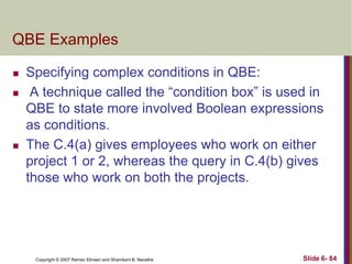QBE Examples





Specifying complex conditions in QBE:
A technique called the ―condition box‖ is used in
QBE to state more involved Boolean expressions
as conditions.
The C.4(a) gives employees who work on either
project 1 or 2, whereas the query in C.4(b) gives
those who work on both the projects.

Copyright © 2007 Ramez Elmasri and Shamkant B. Navathe

Slide 6- 84

 