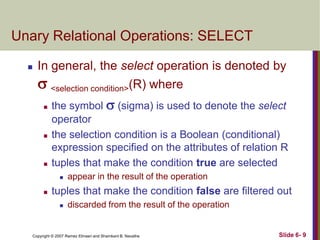 Unary Relational Operations: SELECT


In general, the select operation is denoted by
 <selection condition>(R) where






the symbol  (sigma) is used to denote the select
operator
the selection condition is a Boolean (conditional)
expression specified on the attributes of relation R
tuples that make the condition true are selected




appear in the result of the operation

tuples that make the condition false are filtered out


discarded from the result of the operation

Copyright © 2007 Ramez Elmasri and Shamkant B. Navathe

Slide 6- 9

 