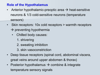 Role of the Hypothalamus
• Anterior hypothalamic-preoptic area  heat-sensitive
neurons & 1/3 cold-sensitive neurons (temperature
sensors)
• Skin receptors: 10x cold receptors > warmth receptors
 preventing hypothermia
• Chilled body causes:
1. shivering
2. sweating inhibition
3. skin vasoconstriction
• Deep tissue receptors (spinal cord, abdominal viscera,
great veins around upper abdomen & thorax)
• Posterior hypothalamus  combine & integrate
temperature sensory signals
 