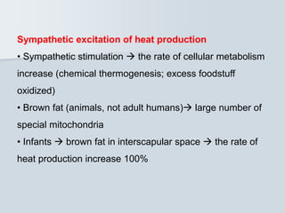 Sympathetic excitation of heat production
• Sympathetic stimulation  the rate of cellular metabolism
increase (chemical thermogenesis; excess foodstuff
oxidized)
• Brown fat (animals, not adult humans) large number of
special mitochondria
• Infants  brown fat in interscapular space  the rate of
heat production increase 100%
 
