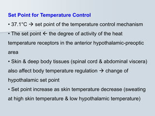 Set Point for Temperature Control
• 37.1°C  set point of the temperature control mechanism
• The set point  the degree of activity of the heat
temperature receptors in the anterior hypothalamic-preoptic
area
• Skin & deep body tissues (spinal cord & abdominal viscera)
also affect body temperature regulation  change of
hypothalamic set point
• Set point increase as skin temperature decrease (sweating
at high skin temperature & low hypothalamic temperature)
 