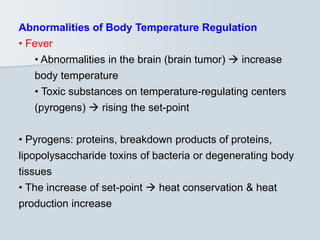Abnormalities of Body Temperature Regulation
• Fever
• Abnormalities in the brain (brain tumor)  increase
body temperature
• Toxic substances on temperature-regulating centers
(pyrogens)  rising the set-point
• Pyrogens: proteins, breakdown products of proteins,
lipopolysaccharide toxins of bacteria or degenerating body
tissues
• The increase of set-point  heat conservation & heat
production increase
 