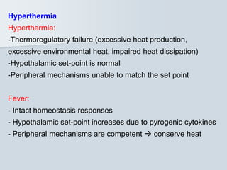 Hyperthermia
Hyperthermia:
-Thermoregulatory failure (excessive heat production,
excessive environmental heat, impaired heat dissipation)
-Hypothalamic set-point is normal
-Peripheral mechanisms unable to match the set point
Fever:
- Intact homeostasis responses
- Hypothalamic set-point increases due to pyrogenic cytokines
- Peripheral mechanisms are competent  conserve heat
 