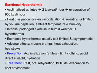 Exertional Hyperthermia
• Acclimatized athletes  2 L sweat/ hour  evaporation of
900 kcal/ hour
• Heat dissipation  skin vasodilatation & sweating  limited
by volume depletion, ambient temperature & humidity
• Intense, prolonged exercise in humid weather 
hyperthermia
• Exertional hyperthermia usually self-limited & asymptomatic
• Adverse effects: muscle cramps, heat exhaustion,
heatstroke
• Prevention: Acclimatization (athlete), light clothing, avoid
direct sunlight, hydration
• Treatment: Rest, oral rehydration, IV fluids, evacuation to
cool environment
 