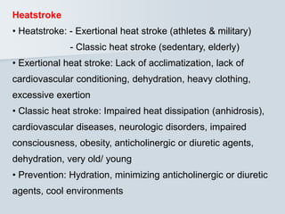 Heatstroke
• Heatstroke: - Exertional heat stroke (athletes & military)
- Classic heat stroke (sedentary, elderly)
• Exertional heat stroke: Lack of acclimatization, lack of
cardiovascular conditioning, dehydration, heavy clothing,
excessive exertion
• Classic heat stroke: Impaired heat dissipation (anhidrosis),
cardiovascular diseases, neurologic disorders, impaired
consciousness, obesity, anticholinergic or diuretic agents,
dehydration, very old/ young
• Prevention: Hydration, minimizing anticholinergic or diuretic
agents, cool environments
 