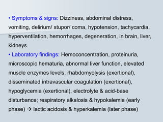 • Symptoms & signs: Dizziness, abdominal distress,
vomiting, delirium/ stupor/ coma, hypotension, tachycardia,
hyperventilation, hemorrhages, degeneration, in brain, liver,
kidneys
• Laboratory findings: Hemoconcentration, proteinuria,
microscopic hematuria, abnormal liver function, elevated
muscle enzymes levels, rhabdomyolysis (exertional),
disseminated intravascular coagulation (exertional),
hypoglycemia (exertional), electrolyte & acid-base
disturbance; respiratory alkalosis & hypokalemia (early
phase)  lactic acidosis & hyperkalemia (later phase)
 