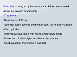 • Mortality: shock, arrhythmias, myocardial ischemia, renal
failure, neurologic dysfunction
• Treatment:
- Removal of clothing
- Sponge/ spray cooling/ cold water bath/ ice  body surface
- Oral hydration
- Intravenous hydration with room temperature fluids
- Correction of electrolyte/ acid-base disturbance
- Cardiovascular monitoring & support
 